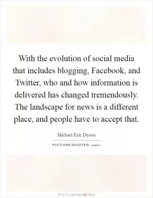With the evolution of social media that includes blogging, Facebook, and Twitter, who and how information is delivered has changed tremendously. The landscape for news is a different place, and people have to accept that Picture Quote #1