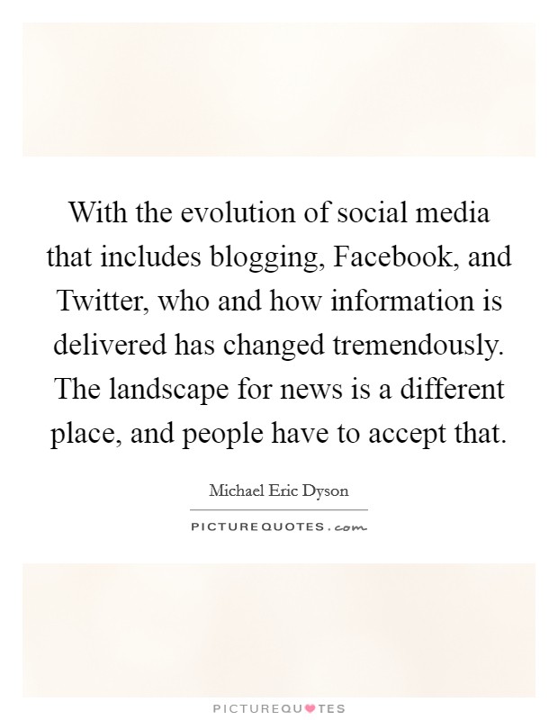 With the evolution of social media that includes blogging, Facebook, and Twitter, who and how information is delivered has changed tremendously. The landscape for news is a different place, and people have to accept that. Picture Quote #1