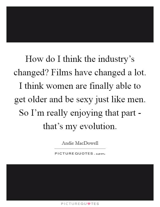 How do I think the industry's changed? Films have changed a lot. I think women are finally able to get older and be sexy just like men. So I'm really enjoying that part - that's my evolution. Picture Quote #1