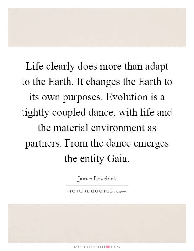Life clearly does more than adapt to the Earth. It changes the Earth to its own purposes. Evolution is a tightly coupled dance, with life and the material environment as partners. From the dance emerges the entity Gaia. Picture Quote #1