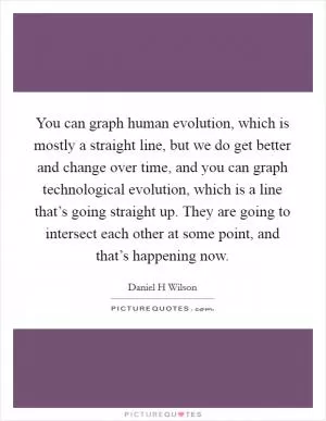 You can graph human evolution, which is mostly a straight line, but we do get better and change over time, and you can graph technological evolution, which is a line that’s going straight up. They are going to intersect each other at some point, and that’s happening now Picture Quote #1