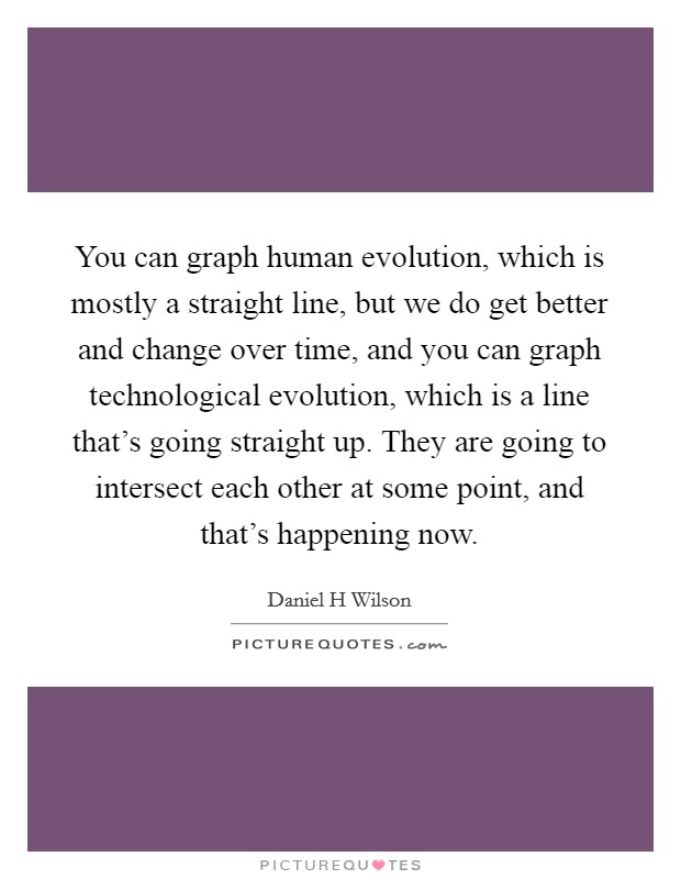 You can graph human evolution, which is mostly a straight line, but we do get better and change over time, and you can graph technological evolution, which is a line that's going straight up. They are going to intersect each other at some point, and that's happening now. Picture Quote #1