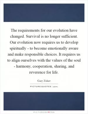 The requirements for our evolution have changed. Survival is no longer sufficient. Our evolution now requires us to develop spiritually - to become emotionally aware and make responsible choices. It requires us to align ourselves with the values of the soul - harmony, cooperation, sharing, and reverence for life Picture Quote #1