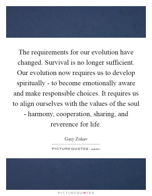 The requirements for our evolution have changed. Survival is no longer sufficient. Our evolution now requires us to develop spiritually - to become emotionally aware and make responsible choices. It requires us to align ourselves with the values of the soul - harmony, cooperation, sharing, and reverence for life. Picture Quote #1