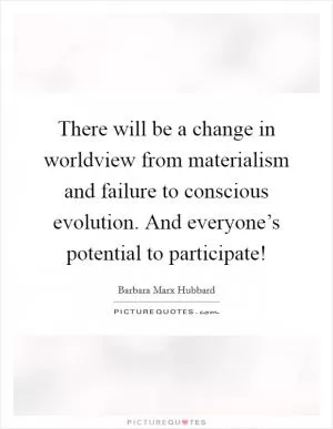 There will be a change in worldview from materialism and failure to conscious evolution. And everyone’s potential to participate! Picture Quote #1