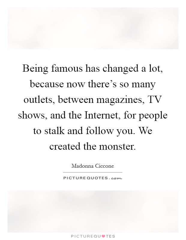 Being famous has changed a lot, because now there's so many outlets, between magazines, TV shows, and the Internet, for people to stalk and follow you. We created the monster. Picture Quote #1