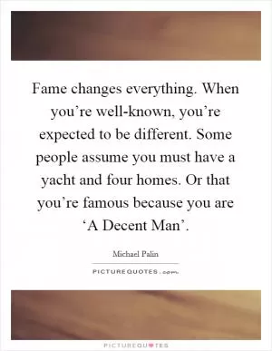 Fame changes everything. When you’re well-known, you’re expected to be different. Some people assume you must have a yacht and four homes. Or that you’re famous because you are ‘A Decent Man’ Picture Quote #1