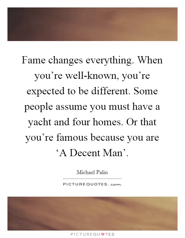 Fame changes everything. When you're well-known, you're expected to be different. Some people assume you must have a yacht and four homes. Or that you're famous because you are ‘A Decent Man'. Picture Quote #1