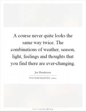 A course never quite looks the same way twice. The combinations of weather, season, light, feelings and thoughts that you find there are ever-changing Picture Quote #1