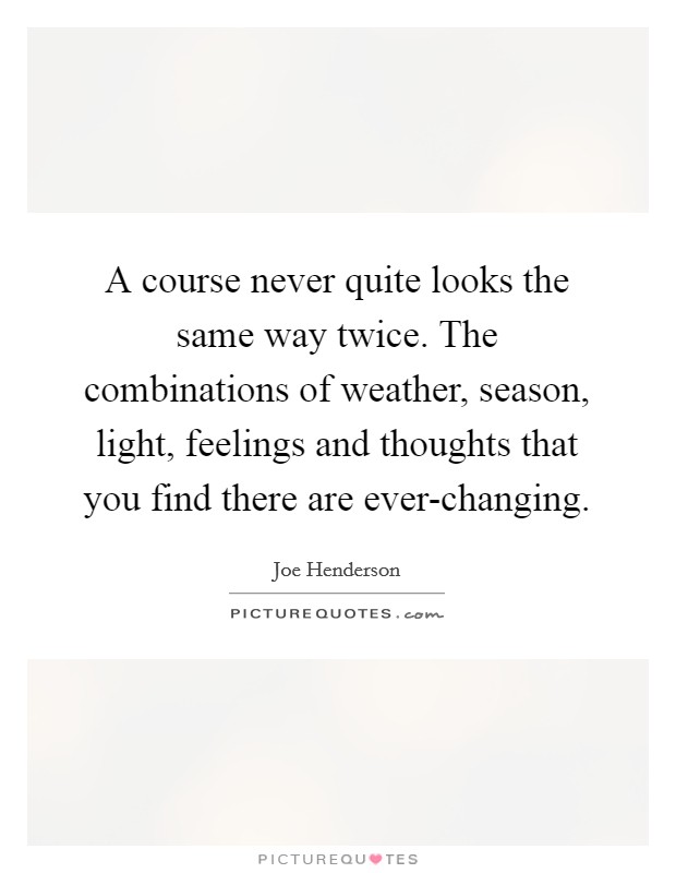 A course never quite looks the same way twice. The combinations of weather, season, light, feelings and thoughts that you find there are ever-changing. Picture Quote #1