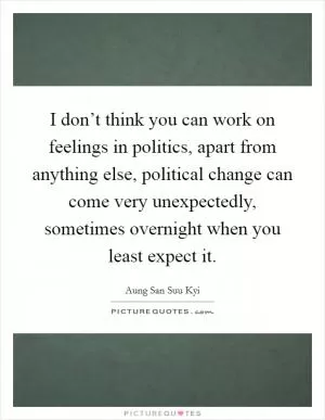 I don’t think you can work on feelings in politics, apart from anything else, political change can come very unexpectedly, sometimes overnight when you least expect it Picture Quote #1