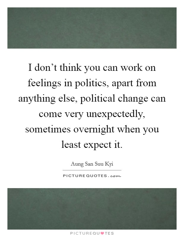 I don't think you can work on feelings in politics, apart from anything else, political change can come very unexpectedly, sometimes overnight when you least expect it. Picture Quote #1
