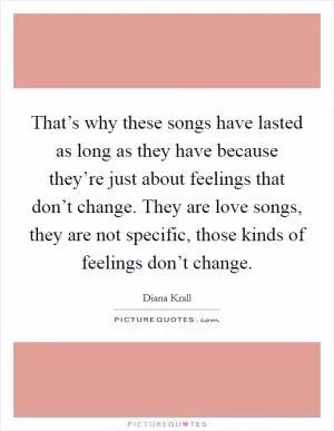 That’s why these songs have lasted as long as they have because they’re just about feelings that don’t change. They are love songs, they are not specific, those kinds of feelings don’t change Picture Quote #1