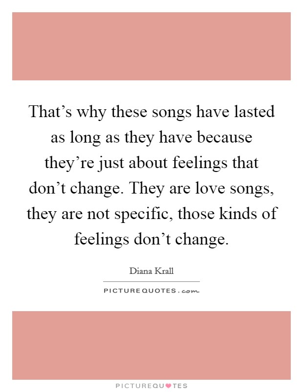 That's why these songs have lasted as long as they have because they're just about feelings that don't change. They are love songs, they are not specific, those kinds of feelings don't change. Picture Quote #1