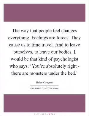 The way that people feel changes everything. Feelings are forces. They cause us to time travel. And to leave ourselves, to leave our bodies. I would be that kind of psychologist who says, ‘You’re absolutely right - there are monsters under the bed.’ Picture Quote #1
