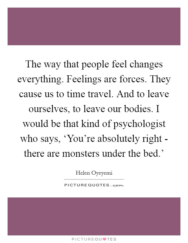 The way that people feel changes everything. Feelings are forces. They cause us to time travel. And to leave ourselves, to leave our bodies. I would be that kind of psychologist who says, ‘You're absolutely right - there are monsters under the bed.' Picture Quote #1