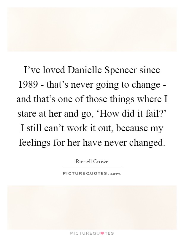 I've loved Danielle Spencer since 1989 - that's never going to change - and that's one of those things where I stare at her and go, ‘How did it fail?' I still can't work it out, because my feelings for her have never changed. Picture Quote #1