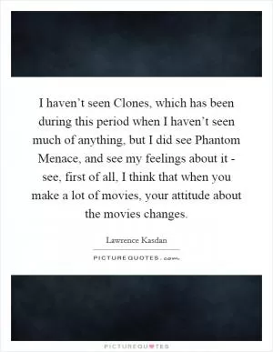I haven’t seen Clones, which has been during this period when I haven’t seen much of anything, but I did see Phantom Menace, and see my feelings about it - see, first of all, I think that when you make a lot of movies, your attitude about the movies changes Picture Quote #1