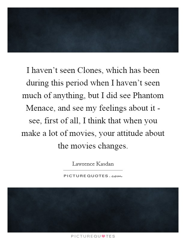 I haven't seen Clones, which has been during this period when I haven't seen much of anything, but I did see Phantom Menace, and see my feelings about it - see, first of all, I think that when you make a lot of movies, your attitude about the movies changes. Picture Quote #1