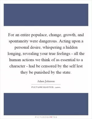For an entire populace, change, growth, and spontaneity were dangerous. Acting upon a personal desire, whispering a hidden longing, revealing your true feelings - all the human actions we think of as essential to a character - had be censored by the self lest they be punished by the state Picture Quote #1