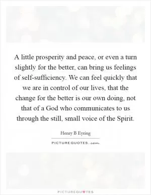 A little prosperity and peace, or even a turn slightly for the better, can bring us feelings of self-sufficiency. We can feel quickly that we are in control of our lives, that the change for the better is our own doing, not that of a God who communicates to us through the still, small voice of the Spirit Picture Quote #1