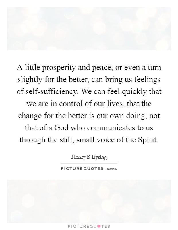 A little prosperity and peace, or even a turn slightly for the better, can bring us feelings of self-sufficiency. We can feel quickly that we are in control of our lives, that the change for the better is our own doing, not that of a God who communicates to us through the still, small voice of the Spirit Picture Quote #1