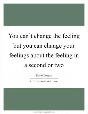 You can’t change the feeling but you can change your feelings about the feeling in a second or two Picture Quote #1