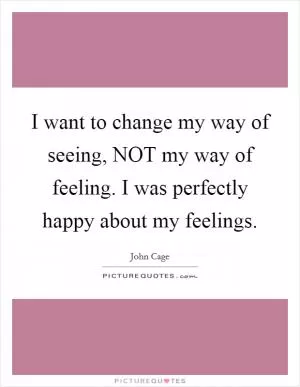 I want to change my way of seeing, NOT my way of feeling. I was perfectly happy about my feelings Picture Quote #1