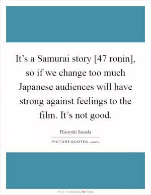 It’s a Samurai story [47 ronin], so if we change too much Japanese audiences will have strong against feelings to the film. It’s not good Picture Quote #1