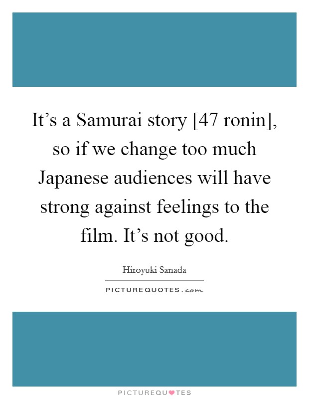 It's a Samurai story [47 ronin], so if we change too much Japanese audiences will have strong against feelings to the film. It's not good. Picture Quote #1