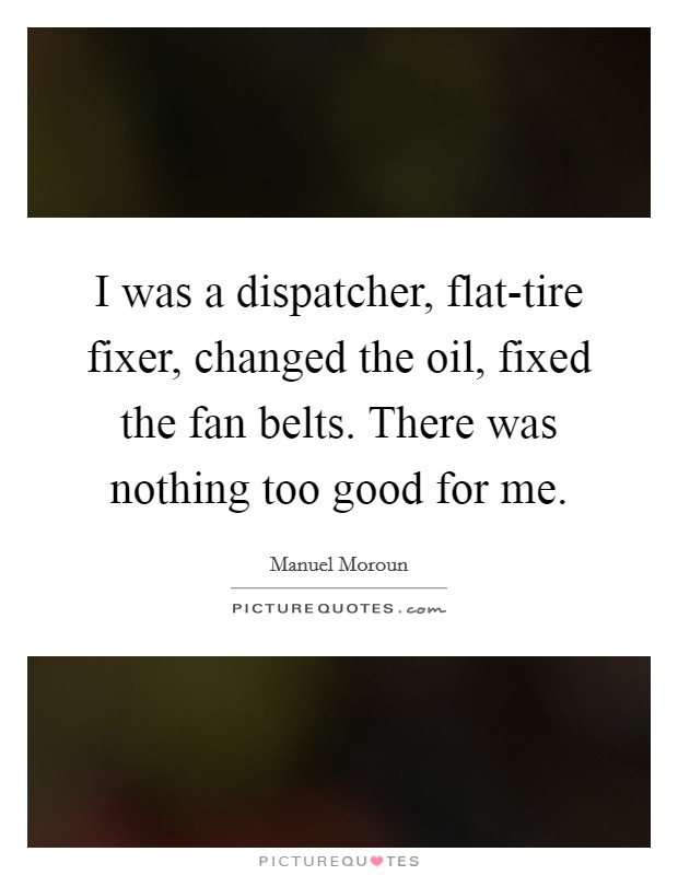 I was a dispatcher, flat-tire fixer, changed the oil, fixed the fan belts. There was nothing too good for me. Picture Quote #1
