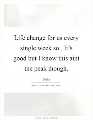 Life change for us every single week so.. It’s good but I know this aint the peak though Picture Quote #1
