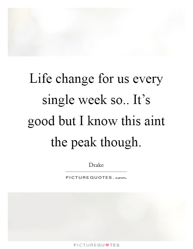 Life change for us every single week so.. It's good but I know this aint the peak though. Picture Quote #1