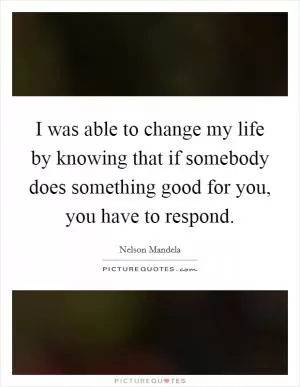 I was able to change my life by knowing that if somebody does something good for you, you have to respond Picture Quote #1