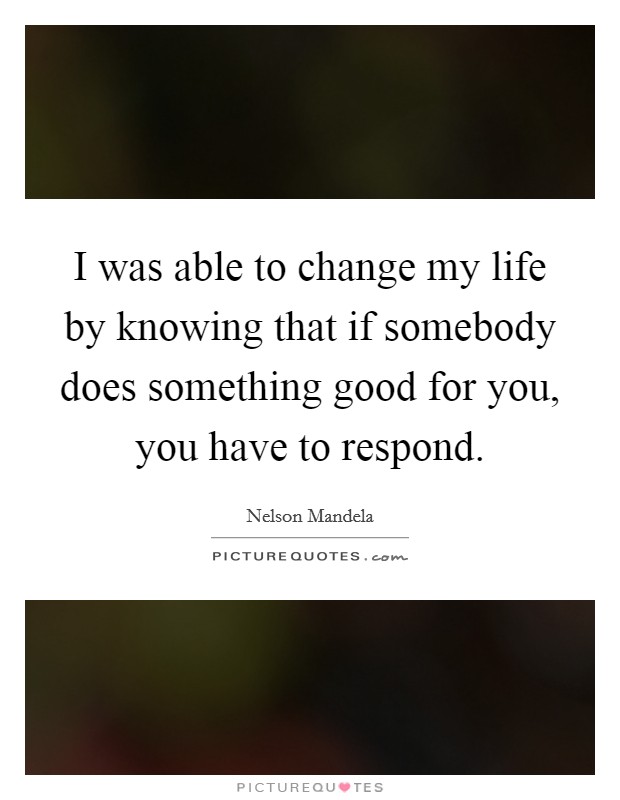 I was able to change my life by knowing that if somebody does something good for you, you have to respond. Picture Quote #1