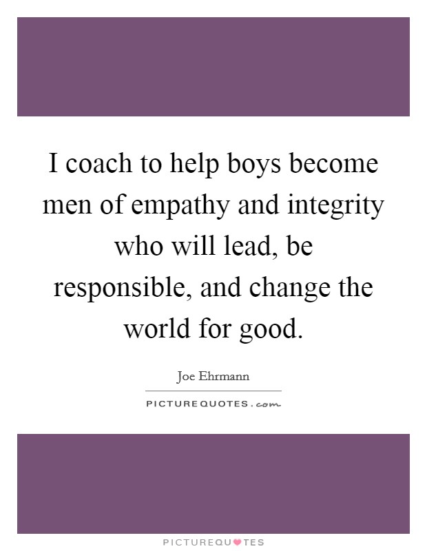 I coach to help boys become men of empathy and integrity who will lead, be responsible, and change the world for good. Picture Quote #1