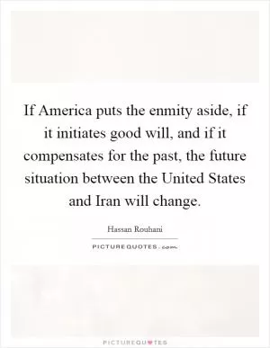 If America puts the enmity aside, if it initiates good will, and if it compensates for the past, the future situation between the United States and Iran will change Picture Quote #1