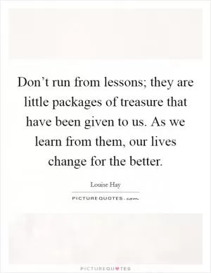 Don’t run from lessons; they are little packages of treasure that have been given to us. As we learn from them, our lives change for the better Picture Quote #1