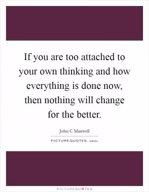 If you are too attached to your own thinking and how everything is done now, then nothing will change for the better Picture Quote #1