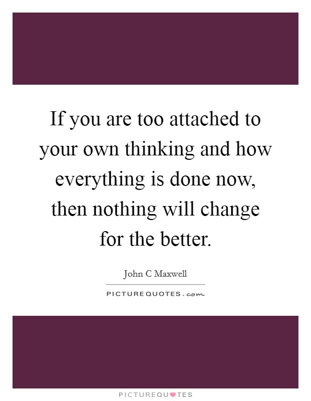 If you are too attached to your own thinking and how everything is done now, then nothing will change for the better. Picture Quote #1