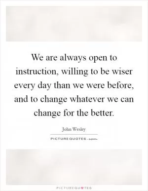 We are always open to instruction, willing to be wiser every day than we were before, and to change whatever we can change for the better Picture Quote #1