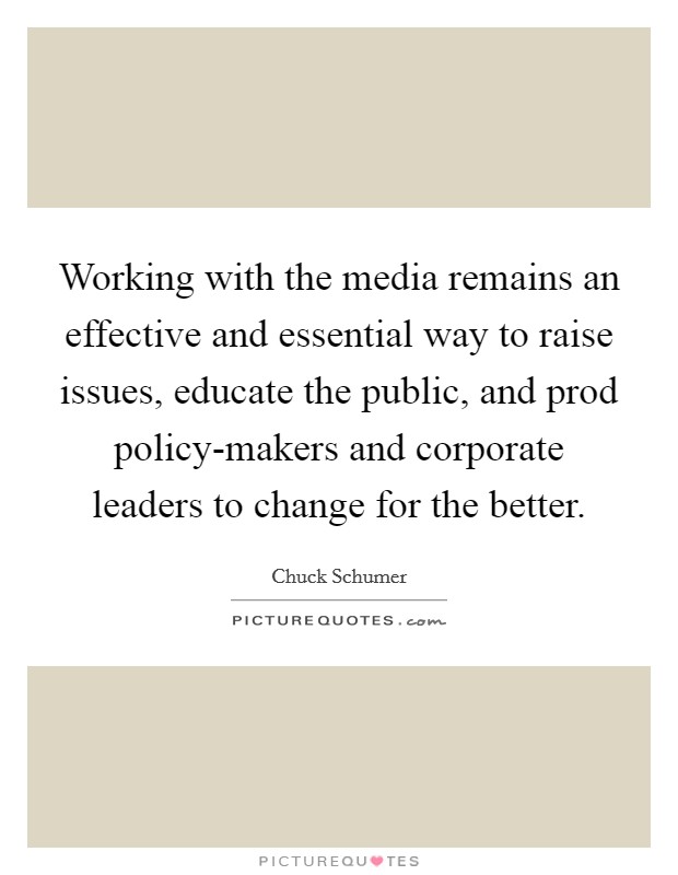 Working with the media remains an effective and essential way to raise issues, educate the public, and prod policy-makers and corporate leaders to change for the better. Picture Quote #1