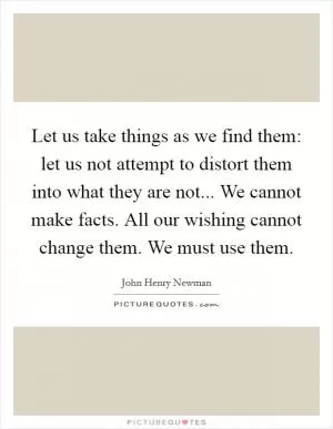 Let us take things as we find them: let us not attempt to distort them into what they are not... We cannot make facts. All our wishing cannot change them. We must use them Picture Quote #1