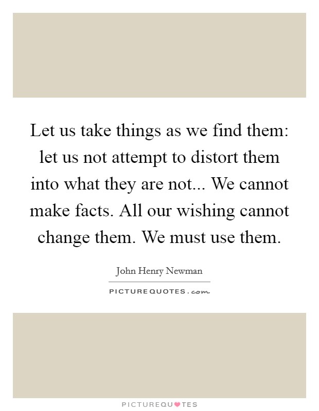 Let us take things as we find them: let us not attempt to distort them into what they are not... We cannot make facts. All our wishing cannot change them. We must use them. Picture Quote #1