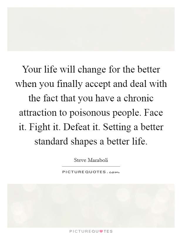 Your life will change for the better when you finally accept and deal with the fact that you have a chronic attraction to poisonous people. Face it. Fight it. Defeat it. Setting a better standard shapes a better life. Picture Quote #1