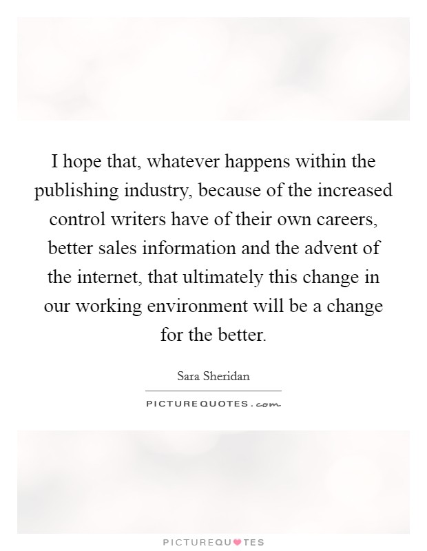 I hope that, whatever happens within the publishing industry, because of the increased control writers have of their own careers, better sales information and the advent of the internet, that ultimately this change in our working environment will be a change for the better. Picture Quote #1