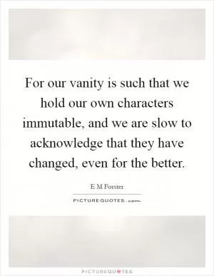 For our vanity is such that we hold our own characters immutable, and we are slow to acknowledge that they have changed, even for the better Picture Quote #1