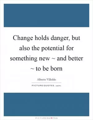 Change holds danger, but also the potential for something new ~ and better ~ to be born Picture Quote #1