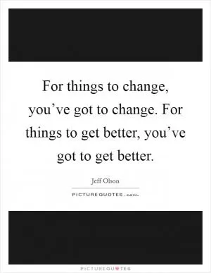 For things to change, you’ve got to change. For things to get better, you’ve got to get better Picture Quote #1