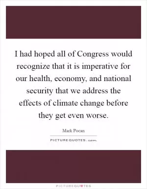 I had hoped all of Congress would recognize that it is imperative for our health, economy, and national security that we address the effects of climate change before they get even worse Picture Quote #1